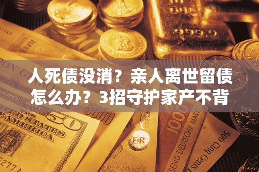 济南人死债没消？亲人离世留债怎么办？3招守护家产不背锅
