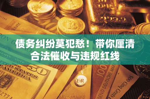 济南债务纠纷莫犯愁！带你厘清合法催收与违规红线