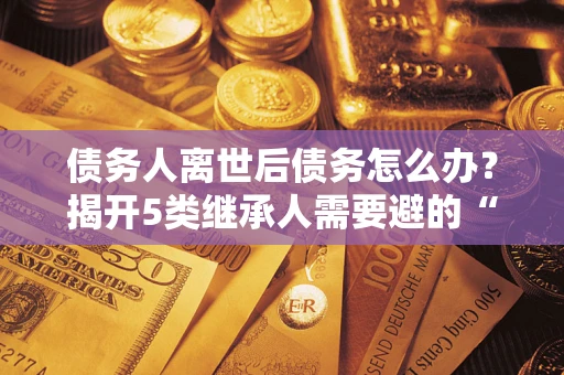 济南债务人离世后债务怎么办？揭开5类继承人需要避的“坑”