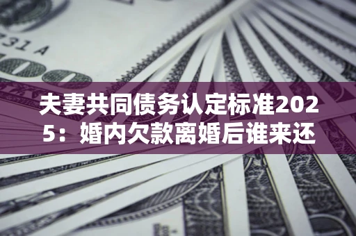 济南夫妻共同债务认定标准2025:婚内欠款离婚后谁来还? 济南夫妻共同债务认定标准2025:婚内欠款离婚后谁来还?