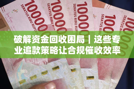 济南破解资金回收困局｜这些专业追款策略让合规催收效率翻倍
