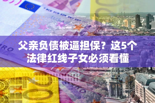 济南父亲负债被逼担保？这5个法律红线子女必须看懂