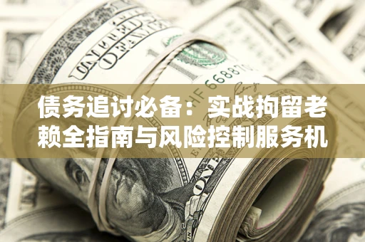 济南债务追讨必备：实战拘留老赖全指南与风险控制服务机构推荐
